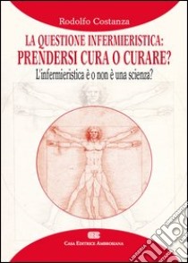 La questione infermieristica. Prendersi cura o curare? L'infermieristica è o non è una scienza? libro di Costanza Rodolfo