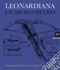 Leonardiana. Un museo nuovo Leonardo, Ludovico, la corte e il castello. Ediz. a colori libro