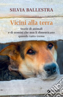 Vicini alla terra. Storie di animali e di uomini che non li dimenticano quando tutto trema libro di Ballestra Silvia