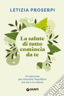 La salute di tutto comincia da te. Un percorso per ritrovare l'equilibrio tra noi e la natura libro di Proserpi Letizia