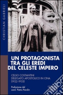 Un protagonista tra gli eredi del Celeste Impero. Celso Costantini delegato apostolico in Cina (1922-1933) libro di Gabrieli Christian