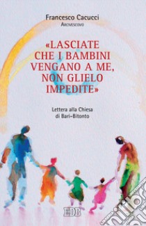 «Lasciate che i bambini vengano a me, non glielo impedite». Lettera alla Chiesa di Bari-Bitonto libro di Cacucci Francesco