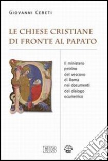 Le Chiese cristiane di fronte al papato. Il ministero petrino del vescovo di Roma nei documenti del dialogo ecumenico libro di Cereti Giovanni