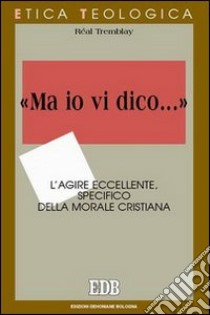 «Ma io vi dico...». L'agire eccellente, specifico della morale cristiana libro di Tremblay Réal