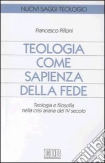 Teologia come sapienza della fede. Teologia e filosofia nella crisi ariana del IV secolo libro di Pilloni Francesco