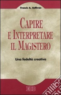 Capire e interpretare il magistero. Una fedeltà creativa libro di Sullivan Francis A.