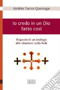 Io credo in un Dio fatto così - Risposte di un teologo alle obiezioni sulla fede libro di Torres Queiruga Andrés