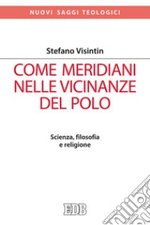 Come meridiani nelle vicinanze del Polo. Scienza, filosofia e religione libro di Visintin Stefano