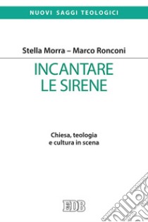 Incantare le sirene. Chiesa, teologia e cultura in scena libro di Morra Stella; Ronconi Marco