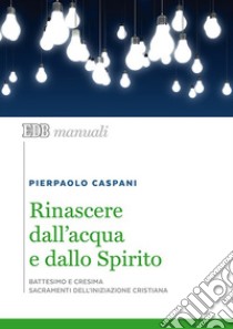 Rinascere dall'acqua e dallo spirito. Battesimo e cresima. Sacramenti dell'iniziazione cristiana libro di Caspani Pierpaolo