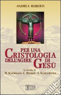 Per una cristologia dell'agire di Gesù. In ascolto di H. Schürmann, C. Duquoc ed E. Schillebeeckx libro di Ruberti Andrea