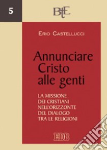 Annunciare Cristo alle genti. La missione dei cristiani nell'orizzonte del dialogo tra le religioni libro di Castellucci Erio