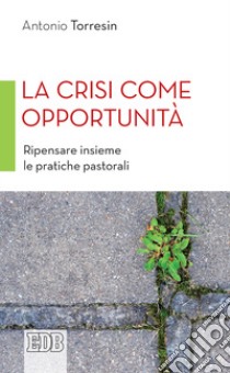 La crisi come opportunità. Ripensare insieme le pratiche pastorali libro di Torresin Antonio