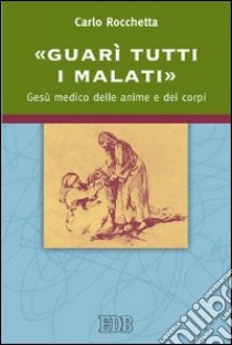 «Guarì tutti i malati». Gesù medico delle anime e dei corpi libro di Rocchetta Carlo