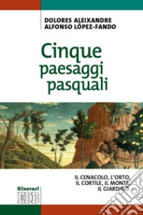 Cinque paesaggi pasquali. ll Cenacolo, l'Orto, il Cortile, il Monte, il Giardino libro di Aleixandre Dolores; Lopéz-Fando Alfonso