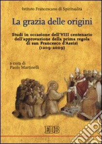 La Grazia delle origini. Studi in occasione dell'VIII centenario dell'approvazione della prima regola di san Francesco d'Assisi (1209-2009) libro di Martinelli Paolo