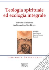 Teologia spirituale ed ecologia integrale. Educare all'alleanza tra l'umanità e l'ambiente libro di Bianchi L. (cur.); Farinola O. A. (cur.)