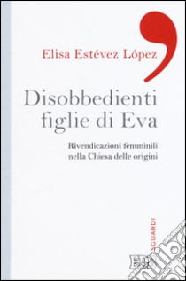 Disobbedienti figlie di Eva. Rivendicazioni femminili nella Chiesa delle origini libro di Estévez López Elisa