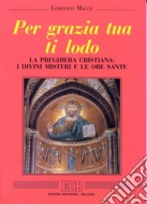 Per grazia tua ti lodo. La preghiera cristiana: i divini misteri e le ore sante libro di Maule Lodovico