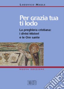 Per grazia tua ti lodo. La preghiera cristiana: i divini misteri e le ore sante libro di Maule Lodovico