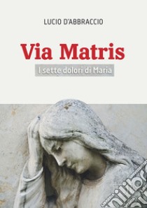 Via Matris. I sette dolori di Maria libro di D'Abbraccio Lucio