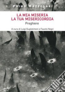 La mia miseria, la Tua misericordia. Preghiere libro di Mazzolari Primo; Guglielmoni L. (cur.); Negri F. (cur.)