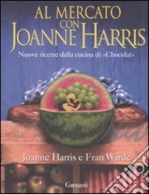 Al mercato con Joanne Harris. Nuove ricette dalla cucina di «Chocolat» libro di Harris Joanne - Warde Fran