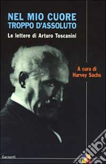 Nel mio cuore troppo d'assoluto. Le lettere di Arturo Toscanini libro di Sachs H. (cur.)