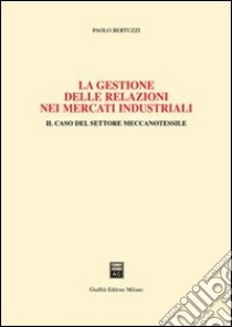 La gestione delle relazioni nei mercati industriali. Il caso del settore meccanotessile libro di Bertuzzi Paolo