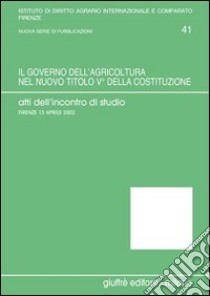 Il governo dell'agricoltura nel nuovo titolo V della Costituzione. Atti dell'Incontro di studio (Firenze, 13 aprile 2002) libro di Germanò A. (cur.)