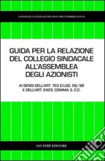 Guida per la relazione del collegio sindacale all'assemblea degli azionisti. Ai sensi dell'art. 153 D.Lgs. 58/98 e dell'art. 2429, comma 3, C. c. libro