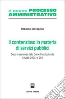 Il contenzioso in materia di servizi pubblici. Dopo la sentenza della Corte costituzionale 6 luglio 2004, n. 204 libro di Giovagnoli Roberto