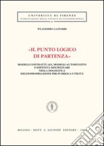 «Il punto logico di partenza». Modelli contrattuali, modelli autoritativi e identità disciplinare nella dogmatica dell'espropriazione per pubblica utilità libro di Gasparri Wladimiro