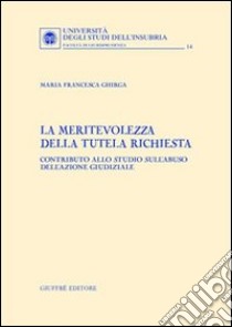 La meritevolezza della tutela richiesta. Contributo allo studio sull'abuso dell'azione giudiziale libro di Ghirga Maria Francesca