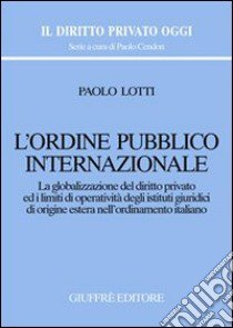 L'ordine pubblico internazionale. La globalizzazione del diritto privato ed i limiti di operatività degli istituti giuridici di origine estera... libro di Lotti Paolo