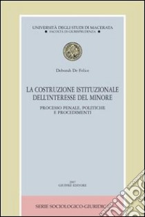 La costruzione istituzionale dell'interesse del minore. Processo penale, politiche e procedimenti libro di De Felice Deborah