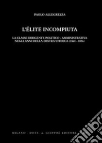 L'elite incompiuta. La classe dirigente politico-amministrativa negli anni della Destra storica (1861-1876) libro di Allegrezza Paolo