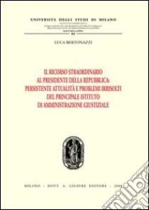 Il ricorso straordinario al Presidente della Repubblica. Persistente attualità e problemi irrisolti del principale istituto di amministrazione giustiziale libro di Bertonazzi Luca