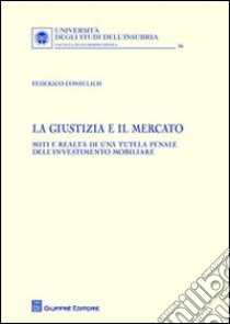 La giustizia e il mercato. Miti e realtà di una tutela penale dell'investimento mobiliare libro di Consulich Federico