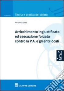 Arricchimento ingiustificato ed esecuzione forzata contro la P.A. e gli enti locali libro di Lepre Antonio