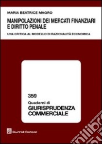 Manipolazioni dei mercati finanziari e diritto penale. Una ricerca al modello di razionalità economica libro di Magro M. Beatrice