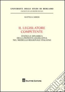 Il legislatore competente. Statica e dinamica della potestà legislativa nel modello regionale italiano libro di Carrer Matteo