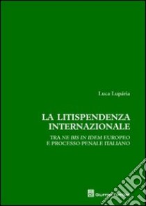 La litispendenza internazionale. Tra ne bis in idem europeo e processo penale italiano libro di Luparia Luca