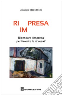 Ri(im)presa. Ripensare l'impresa per favorire la ripresa? libro di Bocchino Umberto