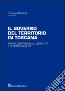 Il governo del territorio in Toscana. Profili costituzionali, legislativi e di responsabilità libro di De Santis F. (cur.)