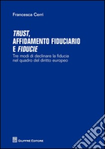 Trust affidamento fiduciario e fiducie. Tre modi di declinare la fiducia nel quadro del diritto europeo libro di Cerri Francesca