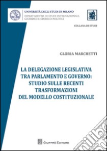 La delegazione legislativa tra Parlamento e Governo: studio sulle recenti trasformazioni del modello costituzionale libro di Marchetti Gloria