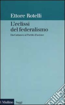 L'eclissi del federalismo. Da Cattaneo al Partito d'azione libro di Rotelli Ettore