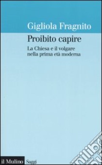 Proibito capire. La Chiesa e il volgare nella prima età moderna libro di Fragnito Gigliola