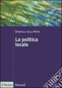 La politica locale. Potere, istituzioni e attori tra centro e periferia libro di Della Porta Donatella